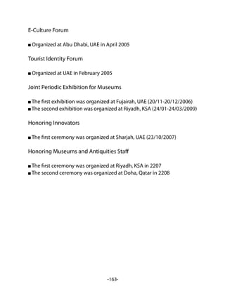 -163-
E-Culture Forum
Organized at Abu Dhabi, UAE in April 2005
Tourist Identity Forum
Organized at UAE in February 2005
Joint Periodic Exhibition for Museums
The first exhibition was organized at Fujairah, UAE (20/11-20/12/2006)
The second exhibition was organized at Riyadh, KSA (24/01-24/03/2009)
Honoring Innovators
The first ceremony was organized at Sharjah, UAE (23/10/2007)
Honoring Museums and Antiquities Staff
The first ceremony was organized at Riyadh, KSA in 2207
The second ceremony was organized at Doha, Qatar in 2208
 