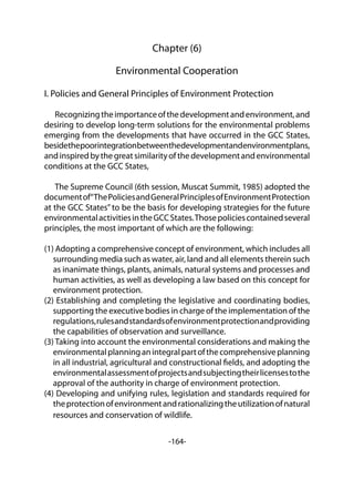 -164-
Chapter (6)
Environmental Cooperation
I. Policies and General Principles of Environment Protection
Recognizingtheimportanceofthedevelopmentandenvironment,and
desiring to develop long-term solutions for the environmental problems
emerging from the developments that have occurred in the GCC States,
besidethepoorintegrationbetweenthedevelopmentandenvironmentplans,
andinspiredbythegreatsimilarityofthedevelopmentandenvironmental
conditions at the GCC States,
The Supreme Council (6th session, Muscat Summit, 1985) adopted the
documentof“ThePoliciesandGeneralPrinciplesofEnvironmentProtection
at the GCC States” to be the basis for developing strategies for the future
environmentalactivitiesintheGCCStates.Thosepoliciescontainedseveral
principles, the most important of which are the following:
(1) Adopting a comprehensive concept of environment, which includes all
surrounding media such as water, air, land and all elements therein such
as inanimate things, plants, animals, natural systems and processes and
human activities, as well as developing a law based on this concept for
environment protection.
(2) Establishing and completing the legislative and coordinating bodies,
supporting the executive bodies in charge of the implementation of the
regulations,rulesandstandardsofenvironmentprotectionandproviding
the capabilities of observation and surveillance.
(3) Taking into account the environmental considerations and making the
environmentalplanninganintegralpartofthecomprehensiveplanning
in all industrial, agricultural and constructional fields, and adopting the
environmentalassessmentofprojectsandsubjectingtheirlicensestothe
approval of the authority in charge of environment protection.
(4) Developing and unifying rules, legislation and standards required for
theprotectionofenvironmentandrationalizingtheutilizationofnatural
resources and conservation of wildlife.
 