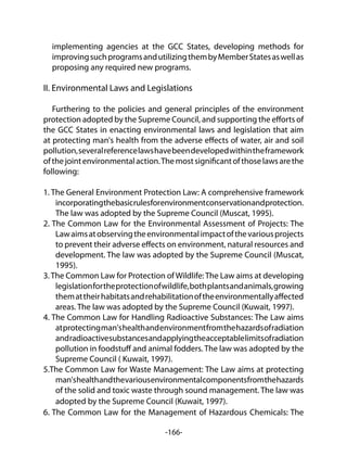 -166-
implementing agencies at the GCC States, developing methods for
improvingsuchprogramsandutilizingthembyMemberStatesaswellas
proposing any required new programs.
II. Environmental Laws and Legislations
	
Furthering to the policies and general principles of the environment
protection adopted by the Supreme Council, and supporting the efforts of
the GCC States in enacting environmental laws and legislation that aim
at protecting man's health from the adverse effects of water, air and soil
pollution,severalreferencelawshavebeendevelopedwithintheframework
ofthejointenvironmentalaction.Themostsignificantofthoselawsarethe
following:
1. The General Environment Protection Law: A comprehensive framework
incorporatingthebasicrulesforenvironmentconservationandprotection.
The law was adopted by the Supreme Council (Muscat, 1995).
2. The Common Law for the Environmental Assessment of Projects: The
Lawaimsatobservingtheenvironmentalimpactofthevariousprojects
to prevent their adverse effects on environment, natural resources and
development. The law was adopted by the Supreme Council (Muscat,
1995).
3.The Common Law for Protection of Wildlife:The Law aims at developing
legislationfortheprotectionofwildlife,bothplantsandanimals,growing
themattheirhabitatsandrehabilitationoftheenvironmentallyaffected
areas. The law was adopted by the Supreme Council (Kuwait, 1997).
4. The Common Law for Handling Radioactive Substances: The Law aims
atprotectingman'shealthandenvironmentfromthehazardsofradiation
andradioactivesubstancesandapplyingtheacceptablelimitsofradiation
pollution in foodstuff and animal fodders. The law was adopted by the
Supreme Council ( Kuwait, 1997).
5.The Common Law for Waste Management: The Law aims at protecting
man'shealthandthevariousenvironmentalcomponentsfromthehazards
of the solid and toxic waste through sound management. The law was
adopted by the Supreme Council (Kuwait, 1997).
6. The Common Law for the Management of Hazardous Chemicals: The
 