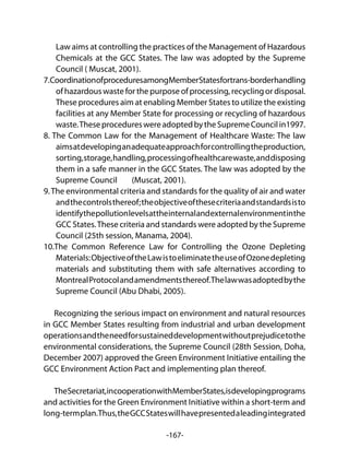 -167-
Law aims at controlling the practices of the Management of Hazardous
Chemicals at the GCC States. The law was adopted by the Supreme
Council ( Muscat, 2001).
7.CoordinationofproceduresamongMemberStatesfortrans-borderhandling
of hazardous waste for the purpose of processing, recycling or disposal.
These procedures aim at enabling Member States to utilize the existing
facilities at any Member State for processing or recycling of hazardous
waste.TheseprocedureswereadoptedbytheSupremeCouncilin1997.
8. The Common Law for the Management of Healthcare Waste: The law
aimsatdevelopinganadequateapproachforcontrollingtheproduction,
sorting,storage,handling,processingofhealthcarewaste,anddisposing
them in a safe manner in the GCC States. The law was adopted by the
Supreme Council (Muscat, 2001).
9.The environmental criteria and standards for the quality of air and water
andthecontrolsthereof;theobjectiveofthesecriteriaandstandardsisto
identifythepollutionlevelsattheinternalandexternalenvironmentinthe
GCC States.These criteria and standards were adopted by the Supreme
Council (25th session, Manama, 2004).
10.The Common Reference Law for Controlling the Ozone Depleting
Materials:ObjectiveoftheLawistoeliminatetheuseofOzonedepleting
materials and substituting them with safe alternatives according to
MontrealProtocolandamendmentsthereof.Thelawwasadoptedbythe
Supreme Council (Abu Dhabi, 2005).
Recognizing the serious impact on environment and natural resources
in GCC Member States resulting from industrial and urban development
operationsandtheneedforsustaineddevelopmentwithoutprejudicetothe
environmental considerations, the Supreme Council (28th Session, Doha,
December 2007) approved the Green Environment Initiative entailing the
GCC Environment Action Pact and implementing plan thereof.
TheSecretariat,incooperationwithMemberStates,isdevelopingprograms
and activities for the Green Environment Initiative within a short-term and
long-termplan.Thus,theGCCStateswillhavepresentedaleadingintegrated
 