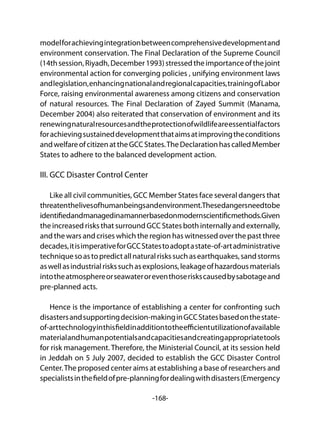 -168-
modelforachievingintegrationbetweencomprehensivedevelopmentand
environment conservation. The Final Declaration of the Supreme Council
(14thsession,Riyadh,December1993)stressedtheimportanceofthejoint
environmental action for converging policies , unifying environment laws
andlegislation,enhancingnationalandregionalcapacities,trainingofLabor
Force, raising environmental awareness among citizens and conservation
of natural resources. The Final Declaration of Zayed Summit (Manama,
December 2004) also reiterated that conservation of environment and its
renewingnaturalresourcesandtheprotectionofwildlifeareessentialfactors
forachievingsustaineddevelopmentthataimsatimprovingtheconditions
andwelfareofcitizenattheGCCStates.TheDeclarationhascalledMember
States to adhere to the balanced development action.
III. GCC Disaster Control Center
Like all civil communities, GCC Member States face several dangers that
threatenthelivesofhumanbeingsandenvironment.Thesedangersneedtobe
identifiedandmanagedinamannerbasedonmodernscientificmethods.Given
the increased risks that surround GCC States both internally and externally,
and the wars and crises which the region has witnessed over the past three
decades,itisimperativeforGCCStatestoadoptastate-of-artadministrative
techniquesoastopredictallnaturalriskssuchasearthquakes,sandstorms
aswellasindustrialriskssuchasexplosions,leakageofhazardousmaterials
intotheatmosphereorseawateroreventhoseriskscausedbysabotageand
pre-planned acts.
Hence is the importance of establishing a center for confronting such
disastersandsupportingdecision-makinginGCCStatesbasedonthestate-
of-arttechnologyinthisfieldinadditiontotheefficientutilizationofavailable
materialandhumanpotentialsandcapacitiesandcreatingappropriatetools
for risk management. Therefore, the Ministerial Council, at its session held
in Jeddah on 5 July 2007, decided to establish the GCC Disaster Control
Center.The proposed center aims at establishing a base of researchers and
specialistsinthefieldofpre-planningfordealingwithdisasters(Emergency
 