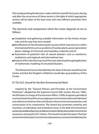 -169-
Plan)andprovidingthedecision-makerwiththescientificfactsprior,during
and after the occurrence of these events in the light of which appropriate
actions will be taken at the least costs and most efficient potentials then
available.
The elements and components which the center depends on are as
follows:
Compilation and gathering available information on the history of past
risks and the way they were treated
Identificationofrisksthreateningthecountrywhichmaynotoccurwithin
internationallimitssuchasaccidentsofnuclearplants,powergeneration
plants, leakage of chemicals and hazardous materials and oil
Assessment of potential risks of natural disasters such as rainstorms,
sandstorms and regional and international wars
Analysisoftherisksthatmayresultfrompre-planningthroughapplication
of mathematic modeling of simulated disasters
The Ministerial Council decided that the State of Kuwait would host the
Center and that the Kingdom of Bahrain would take up presidency of this
Center.
IV. The GCC Award for the Best Environmental Work
Inspired by the "General Policies and Principles of the Environment
Protection" adopted by the Supreme Council (6th session, Muscat, 1985),
the Ministers in charge of Environment Affairs (1994) assigned a periodical
environmentalAwardforencouragingenvironmentalworksandindividual
andcollectiveinitiativesthatcontributetotheenvironmentprotectionand
conservation of its components. The Award also promotes creativity and
invention, at individuals and institutions level, in the field of environment
protectionanddevelopment,anddisseminationofeducationandenvironmental
awareness among the GCC citizens.The Award includes five parts:The best
environmentalresearch,environmentalawareness,environmentidentity,the
 