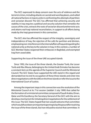 -17-
The GCC expressed its deep concern over the acts of violence and the
terrorist crimes, including attacks on sacred and worship places, and called
all national factions in Iraq to unite in confronting the attempts of partition
and sectarian discord. The GCC has affirmed that achieving security and
stability in Iraq requires a political and security solution that remedies the
causes of the crisis, extracts the roots of sectarian discord and terrorist acts
and attains real Iraqi national reconciliation, in support to all efforts being
made by the Iraqi government in this connection.
The GCC also has affirmed the respect of the integrity, sovereignty and
independence of Iraq, the rejection of the calls for partition and division,
emphasizingnon-interferenceintheinternalaffairsofIraqandregardingthe
national unity as the key to the solution in Iraq. In this context, a number of
GCC Member States reopened their embassies in Baghdad, and exempted
Iraq from owed debt.
Supporting the issue of the three UAE occupied islands
Since 1992, the issue of the three islands, the Greater Tunb, the Lesser
Tunb and Abu Mousa, belonging to the United Arab Emirates has become
a constant item on the agenda of the Supreme Council and the Ministerial
Council. The GCC States have supported the UAE stand in this regard and
demanded Iran to end its occupation of these three islands and enter into
directnegotiationswiththeUAEonthethreeislandsorrefertheissuetothe
International Court of Justice.
	
Among the important steps in this connection was the resolution of the
Ministerial Council at its 71st session (Jeddah 3 July 1999) that called for
theformationofaministerialcommitteecomposedofSaudiArabia,Oman,
Qatar and His Excellency the Secretary General of the GCC with the aim to
developamechanismforinitiatingdirectnegotiationsforthesettlementof
this issue.The GCC States hoped that Iran would welcome that committee
whichwouldhavebeenanimportantopeningtolaythegroundforresolving
the issue of the three islands. But Iran refused to receive that committee. In
 