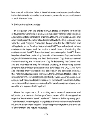 -170-
besteducational/researchinstitutionthatservesenvironmentandthebest
industrialinstitutionthatadherestotheenvironmentalstandardsandcriteria
at each Member State.
V. Environmental Awareness
In integration with the efforts the GCC States are making in the field
ofdevelopingawarenessprograms,introducingenvironmentaleducationat
all education stages; including organizing forums, workshops, panels and
other meetings at the national and regional levels, the GCC, in cooperation
with the Joint Program Production Corporation for the GCC States and
with private sector funding, has produced 30 TV episodes about various
environmental topics and the environmental hazards threatening the
environment of the GCC States. It’s worth mentioning that the GCC States
havebenefitedfromcelebratingthevariousEnvironmentDays,suchasthe
Regional Environment Day, the Arab Environment Day, the International
Environment Day, the International Day for Protecting the Ozone Layer
and the International Day for Biologic Diversity, in developing special
programs for promoting environmental awareness. The GCC States have
also included many environmental concepts in the education curricula
that help individuals acquire the values, trends, skills and facts needed for
understandingthecomplicatedrelationshipsbetweenManandEnvironment
andurgeindividualsandsocietytoconservethenaturalresourcesandutilize
suchresourcesforthegoodofmankind,whichwouldconsequentlypreserve
man’life and improve his living level.
Given the importance of promoting environmental awareness and
education, the ministers in charge of environment affairs have agreed to
organize "Environment Week" in the GCC States in February every year.
Theministershavealsoagreedtoorganizeanannualenvironmentforumfor
youthwithaviewtoenhancethesenseofresponsibilityforthepreservation
of environment and natural resources.
 
