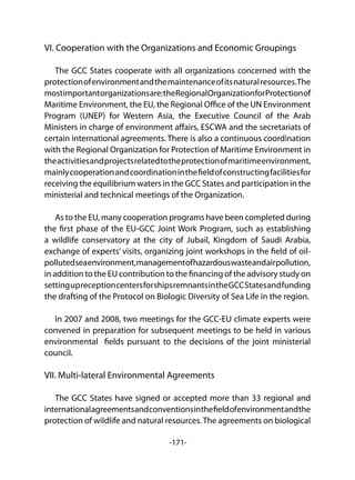 -171-
VI. Cooperation with the Organizations and Economic Groupings
The GCC States cooperate with all organizations concerned with the
protectionofenvironmentandthemaintenanceofitsnaturalresources.The
mostimportantorganizationsare:theRegionalOrganizationforProtectionof
Maritime Environment, the EU, the Regional Office of the UN Environment
Program (UNEP) for Western Asia, the Executive Council of the Arab
Ministers in charge of environment affairs, ESCWA and the secretariats of
certain international agreements. There is also a continuous coordination
with the Regional Organization for Protection of Maritime Environment in
theactivitiesandprojectsrelatedtotheprotectionofmaritimeenvironment,
mainlycooperationandcoordinationinthefieldofconstructingfacilitiesfor
receiving the equilibrium waters in the GCC States and participation in the
ministerial and technical meetings of the Organization.
As to the EU, many cooperation programs have been completed during
the first phase of the EU-GCC Joint Work Program, such as establishing
a wildlife conservatory at the city of Jubail, Kingdom of Saudi Arabia,
exchange of experts’ visits, organizing joint workshops in the field of oil-
pollutedseaenvironment,managementofhazardouswasteandairpollution,
in addition to the EU contribution to the financing of the advisory study on
settingupreceptioncentersforshipsremnantsintheGCCStatesandfunding
the drafting of the Protocol on Biologic Diversity of Sea Life in the region.
In 2007 and 2008, two meetings for the GCC-EU climate experts were
convened in preparation for subsequent meetings to be held in various
environmental fields pursuant to the decisions of the joint ministerial
council.
VII. Multi-lateral Environmental Agreements
The GCC States have signed or accepted more than 33 regional and
internationalagreementsandconventionsinthefieldofenvironmentandthe
protection of wildlife and natural resources. The agreements on biological
 