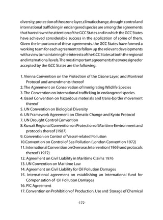 -172-
diversity,protectionoftheozonelayer,climaticchange,droughtcontroland
international trafficking in endangered species are among the agreements
thathavedrawntheattentionoftheGCCStatesandinwhichtheGCCStates
have achieved considerable success in the application of some of them.
Given the importance of these agreements, the GCC States have formed a
working team for each agreement to follow up the relevant developments
withaviewtomaintainingtheinterestsoftheGCCStatesatboththeregional
andinternationallevels.Themostimportantagreementsthatweresignedor
accepted by the GCC States are the following:
1. Vienna Convention on the Protection of the Ozone Layer, and Montreal
Protocol and amendments thereof
2. The Agreement on Conservation of Immigrating Wildlife Species
3. The Convention on international trafficking in endangered species
4. Basel Convention on hazardous materials and trans-border movement
thereof
5. UN Convention on Biological Diversity
6. UN Framework Agreement on Climatic Change and Kyoto Protocol
7. UN Drought Control Convention
8.KuwaitRegionalConventiononProtectionofMaritimeEnvironmentand
protocols thereof (1987)
9. Convention on Control of Vessel-related Pollution
10.Convention on Control of Sea Pollution (London Convention 1972)
11.InternationalConventiononOverseasIntervention(1969)andprotocols
thereof (1972)
12. Agreement on Civil Liability in Maritime Claims 1976
13. UN Convention on Maritime Law
14. Agreement on Civil Liability for Oil Pollution Damages
15. International agreement on establishing an international fund for
Compensation of Oil Pollution Damages
16. PIC Agreement
17.ConventiononProhibitionof Production,Useand StorageofChemical
 
