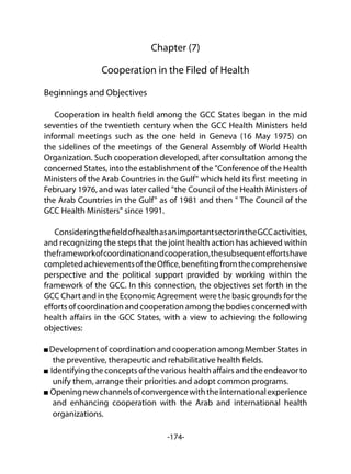 -174-
Chapter (7)
Cooperation in the Filed of Health
Beginnings and Objectives
Cooperation in health field among the GCC States began in the mid
seventies of the twentieth century when the GCC Health Ministers held
informal meetings such as the one held in Geneva (16 May 1975) on
the sidelines of the meetings of the General Assembly of World Health
Organization. Such cooperation developed, after consultation among the
concerned States, into the establishment of the "Conference of the Health
Ministers of the Arab Countries in the Gulf" which held its first meeting in
February 1976, and was later called "the Council of the Health Ministers of
the Arab Countries in the Gulf" as of 1981 and then " The Council of the
GCC Health Ministers" since 1991.
ConsideringthefieldofhealthasanimportantsectorintheGCCactivities,
and recognizing the steps that the joint health action has achieved within
theframeworkofcoordinationandcooperation,thesubsequenteffortshave
completedachievementsoftheOffice,benefitingfromthecomprehensive
perspective and the political support provided by working within the
framework of the GCC. In this connection, the objectives set forth in the
GCC Chart and in the Economic Agreement were the basic grounds for the
effortsofcoordinationandcooperationamongthebodiesconcernedwith
health affairs in the GCC States, with a view to achieving the following
objectives:
Development of coordination and cooperation among Member States in
the preventive, therapeutic and rehabilitative health fields.
Identifying the concepts of the various health affairs and the endeavor to
unify them, arrange their priorities and adopt common programs.
Openingnewchannelsofconvergencewiththeinternationalexperience
and enhancing cooperation with the Arab and international health
organizations.
 