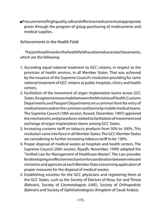 -175-
Procurementofhighquality,safeandeffectivemedicamentsatappropriate
prices through the program of group purchasing of medicaments and
medical supplies.
Achievements in the Health Field
Thejointhealthworkinthehealthfieldhasattainedseveralachievements,
which are the following:
1. According equal national treatment to GCC citizens, in respect to the
provision of health services, in all Member States. That was achieved
by the issuance of the Supreme Council's resolution providing for same
national treatment of GCC citizens at public hospitals, clinics and health
centers.
2. Facilitation of the movement of organ implantation teams across GCC
States.AnagreementwasmadebetweentheMinistriesofHealth,Customs
Departments and Passport Departments on a common form for entry of
medicalteamsandonthecommoncardbornebymobilemedicalteams.
The Supreme Council (18th session, Kuwait, December, 1997) approved
themechanismsandproceduresrelatedtofacilitationofmovementand
exchange of organ implantation teams among GCC States.
3. Increasing customs tariff on tobacco products from 50% to 100%. This
resolution came into force in all Member States.The GCC Member States
are considering to further increasing tobacco tariff to be 150%.
4. Proper disposal of medical wastes at hospitals and health centers. The
Supreme Council (20th session, Riyadh, November, 1999) adopted the
"Unified Law for Management of Healthcare Wastes". The Law provides
fordevelopinganeffectivemechanismforcoordinationbetweenrelevant
ministriesandagenciesateachMemberStateconcerningapplicationof
proper measures for the disposal of medical wastes.
5. Establishing societies for the GCC physicians and registering them at
the GCC States, such as the Society of Doctors of Nose, Ear and Throat
(Bahrain), Society of Cosmetologists (UAE), Society of Orthopedists
(Bahrain) and Society of Ophthalmologists (Kingdom of Saudi Arabia).
 