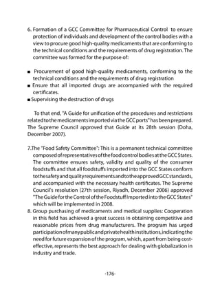 -176-
6. Formation of a GCC Committee for Pharmaceutical Control to ensure
protection of individuals and development of the control bodies with a
view to procure good high-quality medicaments that are conforming to
the technical conditions and the requirements of drug registration. The
committee was formed for the purpose of:
Procurement of good high-quality medicaments, conforming to the
technical conditions and the requirements of drug registration
Ensure that all imported drugs are accompanied with the required
certificates.
Supervising the destruction of drugs
To that end, "A Guide for unification of the procedures and restrictions
relatedtothemedicamentsimportedviatheGCCports"hasbeenprepared.
The Supreme Council approved that Guide at its 28th session (Doha,
December 2007).
7.The "Food Safety Committee": This is a permanent technical committee
composedofrepresentativesofthefoodcontrolbodiesattheGCCStates.
The committee ensures safety, validity and quality of the consumer
foodstuffs and that all foodstuffs imported into the GCC States conform
tothesafetyandqualityrequirementsandtotheapprovedGCCstandards,
and accompanied with the necessary health certificates. The Supreme
Council's resolution (27th session, Riyadh, December 2006) approved
"TheGuidefortheControloftheFoodstuffImportedintotheGCCStates"
which will be implemented in 2008.
8. Group purchasing of medicaments and medical supplies: Cooperation
in this field has achieved a great success in obtaining competitive and
reasonable prices from drug manufacturers. The program has urged
participationofmanypublicandprivatehealthinstitutions,indicatingthe
need for future expansion of the program, which, apart from being cost-
effective, represents the best approach for dealing with globalization in
industry and trade.
 
