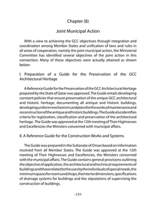 -177-
Chapter (8)
Joint Municipal Action
With a view to achieving the GCC objectives through integration and
coordination among Member States and unification of laws and rules in
all areas of cooperation, namely the joint municipal action, the Ministerial
Committee has identified several objectives of the joint action in this
connection. Many of these objectives were actually attained as shown
below:
I. Preparation of a Guide for the Preservation of the GCC
Architectural Heritage
AReferenceGuideforthePreservationoftheGCCArchitecturalHeritage
preparedbytheStateofQatarwasapproved.TheGuideentailsdeveloping
constant policies that ensure preservation of the unique GCC architectural
and historic heritage, documenting all antique and historic buildings,
developinguniformmechanismsandplansfortheworksofmaintenanceand
reconstructionoftheantiqueandhistoricbuildings.TheGuidealsoidentifies
criteria for registration, classification and preservation of the architectural
heritage. TheGuidewasapprovedatthe12thmeetingofTheirHighnesses
and Excellencies the Ministers concerned with municipal affairs.
II. A Reference Guide for the Construction Works and Systems
TheGuidewaspreparedintheSultanateofOmanbasedoninformation
received from all Member States. The Guide was approved at the 12th
meeting of Their Highnesses and Excellencies, the Ministers concerned
with the municipal affairs.The Guide contains general provisions outlining
theobjectiveofapplication,thearchitecturalandtechnicalrequirementsof
buildingsandthoserelatedtotheusesbytheindividualsofspecialneeds,the
minimumspacesforroomsandshops,theinteriordimensions,specifications
of drainage systems for buildings and the stipulations of supervising the
construction of buildings.
 