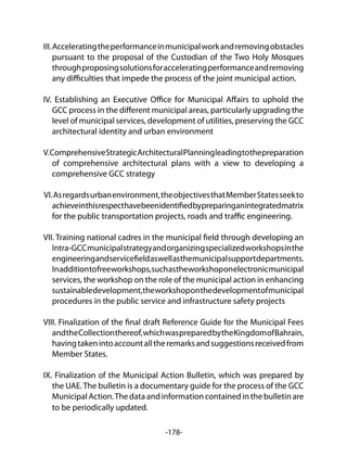 -178-
III.Acceleratingtheperformanceinmunicipalworkandremovingobstacles
pursuant to the proposal of the Custodian of the Two Holy Mosques
throughproposingsolutionsforacceleratingperformanceandremoving
any difficulties that impede the process of the joint municipal action.
IV. Establishing an Executive Office for Municipal Affairs to uphold the
GCC process in the different municipal areas, particularly upgrading the
level of municipal services, development of utilities, preserving the GCC
architectural identity and urban environment
V.ComprehensiveStrategicArchitecturalPlanningleadingtothepreparation
of comprehensive architectural plans with a view to developing a
comprehensive GCC strategy
VI.Asregardsurbanenvironment,theobjectivesthatMemberStatesseekto
achieveinthisrespecthavebeenidentifiedbypreparinganintegratedmatrix
for the public transportation projects, roads and traffic engineering.
VII. Training national cadres in the municipal field through developing an
Intra-GCCmunicipalstrategyandorganizingspecializedworkshopsinthe
engineeringandservicefieldaswellasthemunicipalsupportdepartments.
Inadditiontofreeworkshops,suchastheworkshoponelectronicmunicipal
services, the workshop on the role of the municipal action in enhancing
sustainabledevelopment,theworkshoponthedevelopmentofmunicipal
procedures in the public service and infrastructure safety projects
VIII. Finalization of the final draft Reference Guide for the Municipal Fees
andtheCollectionthereof,whichwaspreparedbytheKingdomofBahrain,
havingtakenintoaccountalltheremarksandsuggestionsreceivedfrom
Member States.
IX. Finalization of the Municipal Action Bulletin, which was prepared by
the UAE.The bulletin is a documentary guide for the process of the GCC
Municipal Action.The data and information contained in the bulletin are
to be periodically updated.
 