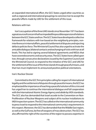 -18-
an expanded international effort, the GCC States urged other countries as
well as regional and international groupings to convince Iran to accept the
peaceful efforts made by UAE for the settlement of this issue.
Relations with Iran
Iran'soccupationofthethreeUAEislandssinceNovember1971hasbeen
agreatsourceofconcernthathasimpededthepossibleexpansionofrelations
betweentheGCCStatesandIran.TheGCCStateshavedevelopedacollective
framework for relations with Iran based on the neighborly principles, non-
interferenceininternalaffairs,peacefulsettlementofdisputesandrejecting
defactopoliciesforce.TheMinisterialCouncilhasalsourgedtoactivatethe
amicabledialogue,bilateralcontactsandexchangingofvisitswithIranatall
levels. This has led to signing several bilateral agreements and MOUs that
havecoveredeconomicandsecurityareas.TheGCCStateshavecalledupon
Iran, through consecutive declarations issued by the Supreme Council and
the Ministerial Council, to respond to the initiative of the GCC and UAE for
thesettlementoftheissueofthethreeislandsthroughpeacefulmeans,and
that Iran must implement its announced positive political orientations.
Iran's Nuclear Dossier
CommittedtotheGCCfirmprinciplescallingforrespectofinternational
legalityandthesettlementofdisputesthroughpeacefulmeans,theGCChas
emphasizedtheimportanceofreachingapeacefulsolutionofthiscrisisand
has urged Iran to continue the international dialogue and full cooperation
withtheInternationalAtomicEnergyAgencyandabidebyIAEAstandards.
The GCC also has demanded that Israel accede to the Convention on Non-
Proliferation of NuclearWeapons and subject all its nuclear installations to
IAEAinspectionsystem.TheGCChascalledontheinternationalcommunity
topressIsraeltorespondtotheinternationalcommunity'srequirementsin
thisrespect.Moreover,theGCChasdemandedthattheMiddleEastregion,
aswellastheGulfarea,befreeofweaponsofmassdestruction.TheGCChas
also affirmed the right of the countries of the region to possess expertise in
 