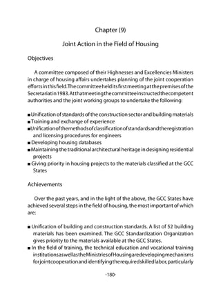 -180-
Chapter (9)
Joint Action in the Field of Housing
Objectives
A committee composed of their Highnesses and Excellencies Ministers
in charge of housing affairs undertakes planning of the joint cooperation
effortsinthisfield.Thecommitteehelditsfirstmeetingatthepremisesofthe
Secretariatin1983.Atthatmeetingthecommitteeinstructedthecompetent
authorities and the joint working groups to undertake the following:
Unificationofstandardsoftheconstructionsectorandbuildingmaterials
Training and exchange of experience
Unificationofthemethodsofclassificationofstandardsandtheregistration
and licensing procedures for engineers
Developing housing databases
Maintainingthetraditionalarchitecturalheritageindesigningresidential
projects
Giving priority in housing projects to the materials classified at the GCC
States
Achievements
Over the past years, and in the light of the above, the GCC States have
achieved several steps in the field of housing, the most important of which
are:
Unification of building and construction standards. A list of 52 building
materials has been examined. The GCC Standardization Organization
gives priority to the materials available at the GCC States.
In the field of training, the technical education and vocational training
institutionsaswellastheMinistriesofHousingaredevelopingmechanisms
forjointcooperationandidentifyingtherequiredskilledlabor,particularly
 