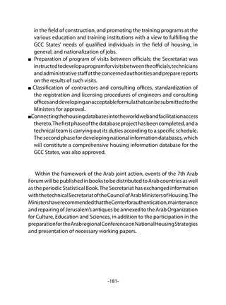 -181-
in the field of construction, and promoting the training programs at the
various education and training institutions with a view to fulfilling the
GCC States’ needs of qualified individuals in the field of housing, in
general, and nationalization of jobs.
Preparation of program of visits between officials; the Secretariat was
instructedtodevelopaprogramforvisitsbetweentheofficials,technicians
andadministrativestaffattheconcernedauthoritiesandpreparereports
on the results of such visits.
Classification of contractors and consulting offices, standardization of
the registration and licensing procedures of engineers and consulting
officesanddevelopinganacceptableformulathatcanbesubmittedtothe
Ministers for approval.
Connectingthehousingdatabasesintotheworldwebandfacilitationaccess
thereto.Thefirstphaseofthedatabaseprojecthasbeencompleted,anda
technical team is carrying out its duties according to a specific schedule.
Thesecondphasefordevelopingnationalinformationdatabases,which
will constitute a comprehensive housing information database for the
GCC States, was also approved.
Within the framework of the Arab joint action, events of the 7th Arab
ForumwillbepublishedinbookstobedistributedtoArabcountriesaswell
as the periodic Statistical Book.The Secretariat has exchanged information
withthetechnicalSecretariatoftheCouncilofArabMinistersofHousing.The
MinistershaverecommendedthattheCenterforauthentication,maintenance
and repairing of Jerusalem’s antiques be annexed to the Arab Organization
for Culture, Education and Sciences, in addition to the participation in the
preparationfortheArabregionalConferenceonNationalHousingStrategies
and presentation of necessary working papers.
 