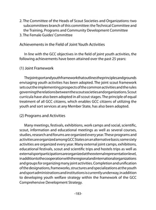 -183-
2. The Committee of the Heads of Scout Societies and Organizations: two
subcommittees branch of this committee: theTechnical Committee and
the Training, Programs and Community Development Committee
3. The Female Guides’Committee
Achievements in the Field of Joint Youth Activities
In line with the GCC objectives in the field of joint youth activities, the
following achievements have been attained over the past 25 years:
(1) Joint Framework
Thejointsportandyouthframeworkthatoutlinestheprinciplesandgrounds
envisaging youth activities has been adopted. The joint scout framework
setsouttheimplementingprospectsofthecommonactivitiesandtherules
governingtherelationsbetweenthescoutsocietiesandorganizations.Scout
curricula have also been adopted in all scout stages.The principle of equal
treatment of all GCC citizens, which enables GCC citizens of utilizing the
youth and sort services at any Member State, has also been adopted.
(2) Programs and Activities
Many meetings, festivals, exhibitions, work camps and social, scientific,
scout, information and educational meetings as well as several courses,
studies,researchandforumsareorganizedeveryyear.Theseprogramsand
activitiesareorganizedamongGCCStatesonanalternativebasis;somesixty
activities are organized every year. Many external joint camps, exhibitions,
educational festivals, scout and scientific trips and hostels trips as well as
externalsportparticipationsareorganizedattheexternalrepresentationlevel,
inadditiontothecooperationwiththeregionalandinternationalorganizations
andgroupsfororganizingmanyjointactivities.Completionandunification
ofthedesignations,frameworks,structuresandspecializationsattheyouth
andsportadministrationsandinstitutionsiscurrentlyunderway,inaddition
to developing youth welfare strategy within the framework of the GCC
Comprehensive Development Strategy.
 