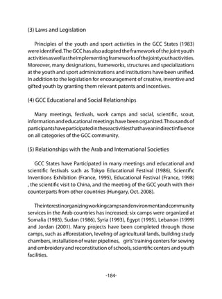 -184-
(3) Laws and Legislation
Principles of the youth and sport activities in the GCC States (1983)
wereidentified.TheGCChasalsoadoptedtheframeworkofthejointyouth
activitiesaswellastheimplementingframeworksofthejointyouthactivities.
Moreover, many designations, frameworks, structures and specializations
at the youth and sport administrations and institutions have been unified.
In addition to the legislation for encouragement of creative, inventive and
gifted youth by granting them relevant patents and incentives.
(4) GCC Educational and Social Relationships
Many meetings, festivals, work camps and social, scientific, scout,
informationandeducationalmeetingshavebeenorganized.Thousandsof
participantshaveparticipatedintheseactivitiesthathaveanindirectinfluence
on all categories of the GCC community.
(5) Relationships with the Arab and International Societies
GCC States have Participated in many meetings and educational and
scientific festivals such as Tokyo Educational Festival (1986), Scientific
Inventions Exhibition (France, 1995), Educational Festival (France, 1998)
, the scientific visit to China, and the meeting of the GCC youth with their
counterparts from other countries (Hungary, Oct. 2008).
Theinterestinorganizingworkingcampsandenvironmentandcommunity
services in the Arab countries has increased; six camps were organized at
Somalia (1985), Sudan (1986), Syria (1993), Egypt (1995), Lebanon (1999)
and Jordan (2001). Many projects have been completed through those
camps, such as afforestation, leveling of agricultural lands, building study
chambers, installation of water pipelines, girls’training centers for sewing
and embroidery and reconstitution of schools, scientific centers and youth
facilities.
 