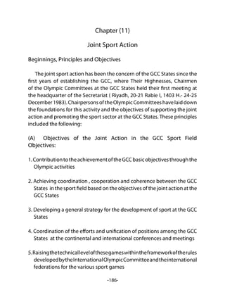 -186-
Chapter (11)
Joint Sport Action
Beginnings, Principles and Objectives
The joint sport action has been the concern of the GCC States since the
first years of establishing the GCC, where Their Highnesses, Chairmen
of the Olympic Committees at the GCC States held their first meeting at
the headquarter of the Secretariat ( Riyadh, 20-21 Rabie I, 1403 H.- 24-25
December1983).ChairpersonsoftheOlympicCommitteeshavelaiddown
the foundations for this activity and the objectives of supporting the joint
action and promoting the sport sector at the GCC States. These principles
included the following:
(A) Objectives of the Joint Action in the GCC Sport Field
Objectives:
1.ContributiontotheachievementoftheGCCbasicobjectivesthroughthe
Olympic activities
2. Achieving coordination , cooperation and coherence between the GCC
States in the sport field based on the objectives of the joint action at the
GCC States
3. Developing a general strategy for the development of sport at the GCC
States
4. Coordination of the efforts and unification of positions among the GCC
States at the continental and international conferences and meetings
5.Raisingthetechnicallevelofthesegameswithintheframeworkoftherules
developedbytheInternationalOlympicCommitteeandtheinternational
federations for the various sport games
 