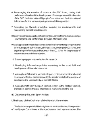 -187-
6. Encouraging the exercise of sports at the GCC States, raising their
performancelevelandthedevelopmentofthesegameswithintherules
of the GCC, the International Olympic Committee and the international
federations for the various sport games and this regulation
7. Promoting the Olympic principles , inspiring the sportsmanship and
maintaining the GCC sport identity
8.Supervisingtheorganizationofsportcontests,competitions,championships
, tournaments and conferences between Member States
9.Issuingpublicationsandbookletsonthedevelopmentofsportgamesand
distributingsuchpublications,atlargestscale,amongtheGCCStates,and
organizing conferences and forums at the GCC States for the purpose of
modernization and development.
10. Encouraging sport-related scientific research.
11. Developing information policies, marketing in the sport field and
development of financial resources
12.Makingbenefitfromthespecializedsportcentersandmedicallabsand
creatinganeffectivepartnershipwiththesportsmedia forthepurposeof
developing the sport activity at the GCC States
13. making benefit from the sport training centers in the fields of training,
arbitration, administration, information, marketing and the like
(B) Organizing the Joint Sport Action
I. The Board of the Chairmen of the Olympic Committees
TheBoardiscomposedofTheirHighnessesandExcellencies,Chairpersons
of the Olympic Committees at Member States or their representatives.The
 