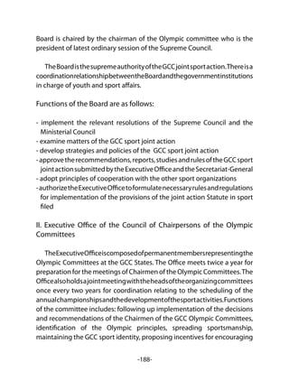 -188-
Board is chaired by the chairman of the Olympic committee who is the
president of latest ordinary session of the Supreme Council.
TheBoardisthesupremeauthorityoftheGCCjointsportaction.Thereisa
coordinationrelationshipbetweentheBoardandthegovernmentinstitutions
in charge of youth and sport affairs.
Functions of the Board are as follows:
- implement the relevant resolutions of the Supreme Council and the
Ministerial Council
- examine matters of the GCC sport joint action
- develop strategies and policies of the GCC sport joint action
-approvetherecommendations,reports,studiesandrulesoftheGCCsport
jointactionsubmittedbytheExecutiveOfficeandtheSecretariat-General
- adopt principles of cooperation with the other sport organizations
-authorizetheExecutiveOfficetoformulatenecessaryrulesandregulations
for implementation of the provisions of the joint action Statute in sport
filed
II. Executive Office of the Council of Chairpersons of the Olympic
Committees
TheExecutiveOfficeiscomposedofpermanentmembersrepresentingthe
Olympic Committees at the GCC States. The Office meets twice a year for
preparation for the meetings of Chairmen of the Olympic Committees.The
Officealsoholdsajointmeetingwiththeheadsoftheorganizingcommittees
once every two years for coordination relating to the scheduling of the
annualchampionshipsandthedevelopmentofthesportactivities.Functions
of the committee includes: following up implementation of the decisions
and recommendations of the Chairmen of the GCC Olympic Committees,
identification of the Olympic principles, spreading sportsmanship,
maintaining the GCC sport identity, proposing incentives for encouraging
 