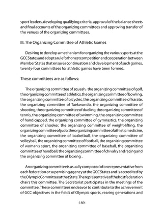 -189-
sportleaders,developingqualifyingcriteria,approvalofthebalancesheets
and final accounts of the organizing committees and approving transfer of
the venues of the organizing committees.
III. The Organizing Committee of Athletic Games
Desiringtodevelopamechanismfororganizingthevarioussportsatthe
GCCStatesandadoptaruleforhonestcompetitionandcooperationbetween
MemberStatesthatensurescontinuationanddevelopmentofsuchgames,
twenty-four committees for athletic games have been formed.
These committees are as follows:
The organizing committee of squash, the organizing committee of golf,
theorganizingcommitteeofathletics,theorganizingcommitteeofbowling,
the organizing committee of bicycles, the organizing committee of karate,
the organizing committee of Taekwondo, the organizing committee of
shooting,theorganizingcommitteeofdueling,theorganizingcommitteeof
tennis, the organizing committee of swimming, the organizing committee
of handicapped, the organizing committee of gymnastics, the organizing
committee of snooker, the organizing committee of weight-lifting, the
organizingcommitteeofjudo,theorganizingcommitteeofathleticmedicine,
the organizing committee of basketball, the organizing committee of
volleyball,theorganizingcommitteeoffootball,theorganizingcommittee
of woman's sport, the organizing committee of baseball, the organizing
committeeofhandball,theorganizingcommitteeofchivalryandracingand
the organizing committee of boxing .
Anorganizingcommitteeisusuallycomposedofonerepresentativefrom
eachfederationorsupervisingagencyattheGCCStatesandisaccreditedby
theOlympicCommitteeatthatState.Therepresentativeofthehostfederation
chairs this committee. The Secretariat participates in the meetings of the
committee.These committees endeavor to contribute to the achievement
of GCC objectives in the fields of Olympic sports, rearing generations and
 