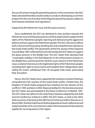 -19-
theuseofnuclearenergyforpeacefulpurposes.Inthisconnection,theGCC
States declared that they would conduct a study on developing a common
programfortheuseofnucleartechnologyforpeacefulpurposessubjectto
international standards and regulations.
Supporting the Palestinian issue and the peace process
Since established, the GCC has declared its clear position towards the
Palestinianissueandthepeaceprocessandhasexpresseditssupporttothe
rights of the Palestinian people; rejecting and denouncing the aggressive
policies and acts against the Palestinian people.The GCC also has its efforts
withaviewtoreachingalong-standing,fairandcomprehensivesolutionto
the Israeli-Arab conflict.The declaration of the first session of the Supreme
Council(May1981)reflectedfullcommitmentbytheGCCStatestosupport
the peace process in the Middle East. The GCC States then declared that
"sustainable stability in the Gulf depends on the enforcement of peace in
the Middle East, and stressed the need for a just solution of the Palestinian
issue;asolutionthatensuresthelegitimaterightsofthePalestinianpeople,
including their right to return home and establish their independent state,
calling for Israel's withdrawal from all occupied Arab lands, particularly
Holy Jerusalem.
Hence, the GCC States have supported the initiatives aimed at finding a
comprehensive fair solution of the Israeli-Arab conflict. Furthermore, the
Kingdom of Saudi Arabia proposed two initiatives for the solution of this
conflictin1981andlaterin2002.RepresentedbyH.E.theSecretaryGeneral,
the GCC States also participated in the Peace Conference in Madrid, 1991.
The GCC States do adhere to the Arab Peace Initiative adopted by the Arab
Summit Conference at Beirut in 2002. The GCC States, as well as the other
Arabcountries,reiteratedatthe20thSummitthatwasheldinDamascus,in
March2007,thattheArabPeaceInitiativedependsonIsrael'sadherenceand
implementation of its commitments within the framework of international
legality for securing peace in the region.
 