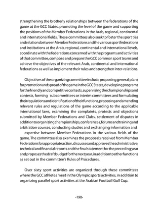 -190-
strengthening the brotherly relationships between the federations of the
game at the GCC States, promoting the level of the game and supporting
the positions of the Member Federations in the Arab, regional, continental
and international fields.These committees also seek to foster the sport ties
andrelationsbetweenMemberFederationsandthevarioussportfederations
and institutions at the Arab, regional, continental and international levels,
coordinatewiththefederationsconcernedwiththeprogramsandactivities
ofthatcommittee,composeandpreparetheGCCcommonsportteamsand
achieve the objectives of the relevant Arab, continental and international
federations as well as implement their rules and strengthen inter-relations.
Objectivesoftheorganizingcommitteeincludeproposinggeneralplans
forpromotionandspreadofthegameintheGCCStates,developingprograms
forthefriendlyandcompetitivecontests,supervisingthechampionshipsand
contests, forming subcommittees or interim committees and formulating
theirregulationsandidentificationoftheirfunctions,proposingandamending
relevant rules and regulations of the game according to the applicable
international laws, examining the complaints, protests and objections
submitted by Member Federations and Clubs, settlement of disputes in
additiontoorganizingchampionships,conferences,forumsandtrainingand
arbitration courses, conducting studies and exchanging information and
expertise between Member Federations in the various fields of the
game.The committee also examines the proposals received from Member
Federationsforappropriateaction,discussesandapprovestheadministrative,
technicalandfinancialreportsandthefinalstatementfortheprecedingyear
andproposesthedraftbudgetforthenextyear,inadditiontootherfunctions
as set out in the committee's Rules of Procedures.
Over sixty sport activities are organized through these committees
wheretheGCCathletesmeetintheOlympicsportsactivities,inadditionto
organizing parallel sport activities at the Arabian Football Gulf Cup.
 
