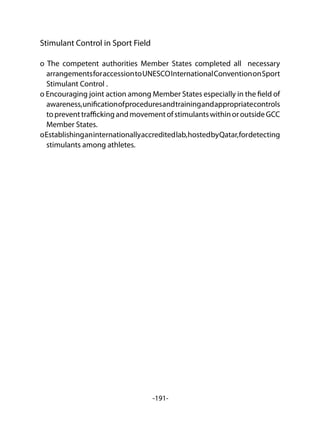 -191-
Stimulant Control in Sport Field
o The competent authorities Member States completed all necessary
arrangementsforaccessiontoUNESCOInternationalConventiononSport
Stimulant Control .
o Encouraging joint action among Member States especially in the field of
awareness,unificationofproceduresandtrainingandappropriatecontrols
topreventtraffickingandmovementofstimulantswithinoroutsideGCC
Member States.
oEstablishinganinternationallyaccreditedlab,hostedbyQatar,fordetecting
stimulants among athletes.
 