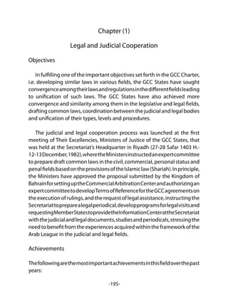 -195-
Chapter (1)
Legal and Judicial Cooperation
Objectives
In fulfilling one of the important objectives set forth in the GCC Charter,
i.e. developing similar laws in various fields, the GCC States have sought
convergenceamongtheirlawsandregulationsinthedifferentfieldsleading
to unification of such laws. The GCC States have also achieved more
convergence and similarity among them in the legislative and legal fields,
drafting common laws, coordination between the judicial and legal bodies
and unification of their types, levels and procedures.
The judicial and legal cooperation process was launched at the first
meeting of Their Excellencies, Ministers of Justice of the GCC States, that
was held at the Secretariat’s Headquarter in Riyadh (27-28 Safar 1403 H.-
12-13December,1982),wheretheMinistersinstructedanexpertcommittee
to prepare draft common laws in the civil, commercial, personal status and
penalfieldsbasedontheprovisionsoftheIslamiclaw(Shariah).Inprinciple,
the Ministers have approved the proposal submitted by the Kingdom of
BahrainforsettinguptheCommercialArbitrationCenterandauthorizingan
expertcommitteetodevelopTermsofReferencefortheGCCagreementson
theexecutionofrulings,andtherequestoflegalassistance,instructingthe
Secretariattopreparealegalperiodical,developprogramsforlegalvisitsand
requestingMemberStatestoprovidetheInformationCenterattheSecretariat
withthejudicialandlegaldocuments,studiesandperiodicals,stressingthe
needtobenefitfromtheexperiencesacquiredwithintheframeworkofthe
Arab League in the judicial and legal fields.
Achievements
Thefollowingarethemostimportantachievementsinthisfieldoverthepast
years:
 