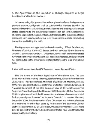 -196-
1. The Agreement on the Execution of Rulings, Requests of Legal
Assistance and Judicial Notices
IntheeventalegaljudgmentisissuedatanyMemberState,theAgreement
provides that such judgment shall be considered as if it were issued at the
requestedMemberState.ItsexecutionshallbefinalandbindingatallMember
States according to the simplified procedures set out in the Agreement.
Thesameappliestothejudgmentsofarbitratorsandtheexecutionoflegal
assistance such as witness hearing, receiving experts' reports, conducting
inspection and taking the oath.
The Agreement was approved at the 6th meeting of Their Excellencies,
Ministers of Justice at the GCC States, and was adopted by the Supreme
Council (16th session, Oman, 4-7 December, 1995).Then all Member States
haveratifiedtheAgreementandthusithascomeintoforce.Thisagreement
hascontributedtotheenhancementofjointeffortsinthelegalandjudicial
field.
2.Muscat Document on the GCC Common Law of Personal Status
This law is one of the basic legislation of the Islamic Law. The Law
deals with matters relating to family, guardianship, will and inheritance in
282 Articles. Their Excellencies, Ministers of Justice (7th Meeting, Muscat,
1996)haveadoptedthisLawasareferencelawforfouryearsandwasnamed
" Muscat Document of the GCC Common Law of Personal Status". The
Supreme Council adopted the Document (17th session, Doha, December
1996). Implementation of the Document as a reference law was extended
for four years by resolution of the Supreme Council (21st session, Manama,
December 2000). Implementation of the Document as a reference law was
also extended for other four years by resolution of the Supreme Council
(25thsession,Bahrain,20-21December2000)toallowMemberStatesmore
time to benefit from the Law. Some Member States have used this law for
preparing their own laws.
 