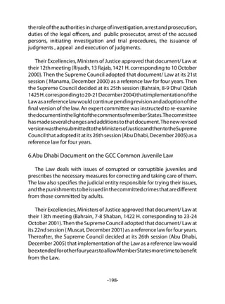 -198-
theroleoftheauthoritiesinchargeofinvestigation,arrestandprosecution,
duties of the legal officers, and public prosecutor, arrest of the accused
persons, initiating investigation and trial procedures, the issuance of
judgments , appeal and execution of judgments.
Their Excellencies, Ministers of Justice approved that document/ Law at
their 12th meeting (Riyadh, 13 Rajab, 1421 H. corresponding to 10 October
2000). Then the Supreme Council adopted that document/ Law at its 21st
session ( Manama, December 2000) as a reference law for four years. Then
the Supreme Council decided at its 25th session (Bahrain, 8-9 Dhul Qidah
1425H.correspondingto20-21December2004)thatimplementationofthe
Lawasareferencelawwouldcontinuependingrevisionandadoptionofthe
final version of the law. An expert committee was instructed to re-examine
thedocumentinthelightofthecommentsofmemberStates.Thecommittee
hasmadeseveralchangesandadditionstothatdocument.Thenewrevised
versionwasthensubmittedtotheMinistersofJusticeandthentotheSupreme
Council thatadopteditatits26thsession(AbuDhabi,December2005)asa
reference law for four years.
6.Abu Dhabi Document on the GCC Common Juvenile Law
The Law deals with issues of corrupted or corruptible juveniles and
prescribes the necessary measures for correcting and taking care of them.
The law also specifies the judicial entity responsible for trying their issues,
andthepunishmentstobeissuedinthecommittedcrimesthataredifferent
from those committed by adults.
Their Excellencies, Ministers of Justice approved that document/ Law at
their 13th meeting (Bahrain, 7-8 Shaban, 1422 H. corresponding to 23-24
October 2001).Then the Supreme Council adopted that document/ Law at
its 22nd session ( Muscat, December 2001) as a reference law for four years.
Thereafter, the Supreme Council decided at its 26th session (Abu Dhabi,
December 2005) that implementation of the Law as a reference law would
beextendedforotherfouryearstoallowMemberStatesmoretimetobenefit
from the Law.
 