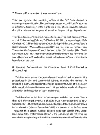 -199-
7. Manama Document on the Attorneys' Law
This Law regulates the practicing of law at the GCC States based on
convergenceorunification.TheLawincorporatestheconditionsforattorney
registration, description of the rights and duties of attorneys, the relevant
discipline rules and other general provisions for practicing this profession.
Their Excellencies, Ministers of Justice have approved that document/ Law
attheir13thmeeting(Bahrain,7-8Shaban,1422H.correspondingto23-24
October 2001).Then the Supreme Council adopted that document/ Law at
its 22nd session ( Muscat, December 2001) as a reference law for four years.
Thereafter, the Supreme Council decided at its 26th session (Abu Dhabi,
December 2005) that implementation of the Document as a reference law
wouldbeextendedforotherfouryearstoallowMemberStatesmoretimeto
benefit from the Law.
8. Manama Document on the Common Law of Civil Procedure
(Proceedings)
This Law incorporates the general provisions of procedure, prosecuting
procedures in civil and commercial actions, including the manners for
bringing a claim, attendance/absence of opponents, rules of the session,
defense,admissionandintervention,contingentclaims,methodsofappeal,
arbitration and execution of court judgments.
Their Excellencies, Ministers of Justice approved that document/ Law at
their 13th meeting (Bahrain, 7-8 Shaban, 1422 H. corresponding to 23-24
October 2001).Then the Supreme Council adopted that document/ Law at
its 22nd session (Muscat, December 2001) as a reference law for four years.
Thereafter, the Supreme Council decided at its 26th session (Abu Dhabi,
December 2005) that implementation of the Document, as a reference law
wouldcontinuependingrevisionbasedoncommentsreceivedfromMember
 