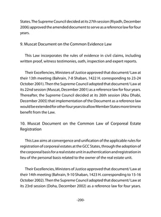 -200-
States.TheSupremeCouncildecidedatits27thsession(Riyadh,December
2006)approvedtheamendeddocumenttoserveasareferencelawforfour
years.
9. Muscat Document on the Common Evidence Law
This Law incorporates the rules of evidence in civil claims, including
written proof, witness testimonies, oath, inspection and expert reports.
Their Excellencies, Ministers of Justice approved that document/ Law at
their 13th meeting (Bahrain, 7-8 Shaban, 1422 H. corresponding to 23-24
October 2001).Then the Supreme Council adopted that document/ Law at
its 22nd session (Muscat, December 2001) as a reference law for four years.
Thereafter, the Supreme Council decided at its 26th session (Abu Dhabi,
December 2005) that implementation of the Document as a reference law
wouldbeextendedforotherfouryearstoallowMemberStatesmoretimeto
benefit from the Law.
10. Muscat Document on the Common Law of Corporeal Estate
Registration
This Law aims at convergence and unification of the applicable rules for
registrationofcorporealestatesattheGCCStates,throughtheadoptionof
thecorporealbasisforarealestateunitinauthenticationandregistrationin
lieu of the personal basis related to the owner of the real estate unit.
Their Excellencies, Ministers of Justice approved that document/ Law at
their 14th meeting (Bahrain, 9-10 Shaban, 1423 H. corresponding to 15-16
October 2002).Then the Supreme Council adopted that document/ Law at
its 23rd session (Doha, December 2002) as a reference law for four years.
 