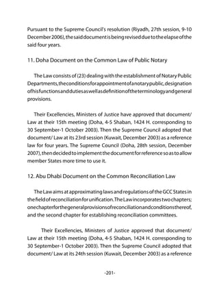 -201-
Pursuant to the Supreme Council's resolution (Riyadh, 27th session, 9-10
December2006),thesaiddocumentisbeingrevisedduetotheelapseofthe
said four years.
11. Doha Document on the Common Law of Public Notary
The Law consists of (23) dealing with the establishment of Notary Public
Departments,theconditionsforappointmentofanotarypublic,designation
ofhisfunctionsanddutiesaswellasdefinitionoftheterminologyandgeneral
provisions.
Their Excellencies, Ministers of Justice have approved that document/
Law at their 15th meeting (Doha, 4-5 Shaban, 1424 H. corresponding to
30 September-1 October 2003). Then the Supreme Council adopted that
document/ Law at its 23rd session (Kuwait, December 2003) as a reference
law for four years. The Supreme Council (Doha, 28th session, December
2007),thendecidedtoimplementthedocumentforreferencesoastoallow
member States more time to use it.
12. Abu Dhabi Document on the Common Reconciliation Law
TheLawaimsatapproximatinglawsandregulationsoftheGCCStatesin
thefieldofreconciliationforunification.TheLawincorporatestwochapters;
onechapterforthegeneralprovisionsofreconciliationandconditionsthereof,
and the second chapter for establishing reconciliation committees.
	 Their Excellencies, Ministers of Justice approved that document/
Law at their 15th meeting (Doha, 4-5 Shaban, 1424 H. corresponding to
30 September-1 October 2003). Then the Supreme Council adopted that
document/ Law at its 24th session (Kuwait, December 2003) as a reference
 