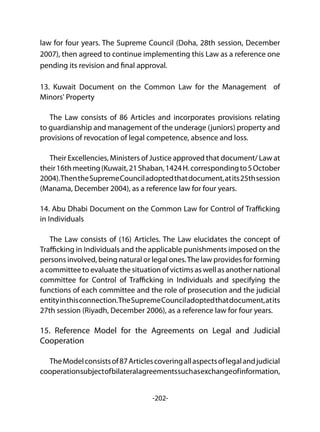 -202-
law for four years. The Supreme Council (Doha, 28th session, December
2007), then agreed to continue implementing this Law as a reference one
pending its revision and final approval.
13. Kuwait Document on the Common Law for the Management of
Minors' Property
The Law consists of 86 Articles and incorporates provisions relating
to guardianship and management of the underage (juniors) property and
provisions of revocation of legal competence, absence and loss.
Their Excellencies, Ministers of Justice approved that document/ Law at
their16thmeeting(Kuwait,21Shaban,1424H.correspondingto5October
2004).ThentheSupremeCounciladoptedthatdocument,atits25thsession
(Manama, December 2004), as a reference law for four years.
14. Abu Dhabi Document on the Common Law for Control of Trafficking
in Individuals
The Law consists of (16) Articles. The Law elucidates the concept of
Trafficking in Individuals and the applicable punishments imposed on the
persons involved, being natural or legal ones.The law provides for forming
a committee to evaluate the situation of victims as well as another national
committee for Control of Trafficking in Individuals and specifying the
functions of each committee and the role of prosecution and the judicial
entityinthisconnection.TheSupremeCounciladoptedthatdocument,atits
27th session (Riyadh, December 2006), as a reference law for four years.
15. Reference Model for the Agreements on Legal and Judicial
Cooperation
TheModelconsistsof87Articlescoveringallaspectsoflegalandjudicial
cooperationsubjectofbilateralagreementssuchasexchangeofinformation,
 