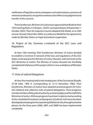 -203-
notificationoflegaldocumentsandpapersandauthorizations,presenceof
witnessesandexperts,recognitionandexecutionofthecourtjudgmentsand
transfer of the convicts.
TheirExcellencies,MinistersofJusticehaveapprovedthatModelattheir
15thmeeting(Doha,4-5Shaban,1424H.correspondingto30September-1
October 2003). Then the Supreme Council adopted that Model, at its 24th
session ( Kuwait, December 2003), as a reference Model for the agreements
made by Member States on legal and judicial cooperation.
16. Project of the Common e-network of the GCC Laws and
Regulations
At their 14th meeting, Their Excellencies, Ministers of Justice decided
to establish a Common E-network of the laws and regulations of the GCC
States, to be based at the Ministry of Justice (Kuwait), with terminals at the
GCC Ministries of Justice. The Ministry of Justice (Kuwait) has thankfully
completedallofphasesofthisprojectwhichisnowavailabletoallMember
States.
17. Visits of Judicial Delegations
At their first meeting held at the headquarter of the Secretariat (Riyadh,
27-28 Safar, 1403 H. corresponding to 12-13 December 1982), Their
Excellencies, Ministers of Justice have adopted several programs for Intra-
GCC bilateral and collective visits of judicial delegations. These programs
includemembersofthejudicialauthority,assistantjudgesandthestaffofthe
MinistriesofJustice.Alltheseprogramshavebeenimplementedaccording
tothescheduledtimephasesandprogramsofjudicialvisitshavealsobeen
developed;anewprogramincorporating30bilateralvisits,throughouttwelve
phases, for the three years (2006, 2007, and 2008) has been implemented
completely.
 