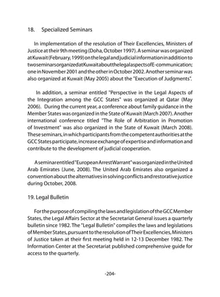 -204-
18.	 Specialized Seminars
In implementation of the resolution of Their Excellencies, Ministers of
Justiceattheir9thmeeting(Doha,October1997).Aseminarwasorganized
atKuwait(February,1999)onthelegalandjudicialinformationinadditionto
twoseminarsorganizedatKuwaitaboutthelegalaspectsofE-communication;
oneinNovember2001andtheotherinOctober2002.Anotherseminarwas
also organized at Kuwait (May 2005) about the "Execution of Judgments".
In addition, a seminar entitled "Perspective in the Legal Aspects of
the Integration among the GCC States" was organized at Qatar (May
2006). During the current year, a conference about family guidance in the
MemberStateswasorganizedintheStateofKuwait(March2007).Another
international conference titled "The Role of Arbitration in Promotion
of Investment" was also organized in the State of Kuwait (March 2008).
Theseseminars,inwhichparticipantsfromthecompetentauthoritiesatthe
GCCStatesparticipate,increaseexchangeofexpertiseandinformationand
contribute to the development of judicial cooperation.
Aseminarentitled"EuropeanArrestWarrant"wasorganizedintheUnited
Arab Emirates (June, 2008). The United Arab Emirates also organized a
conventionaboutthealternativesinsolvingconflictsandrestorativejustice
during October, 2008.
19. Legal Bulletin
ForthepurposeofcompilingthelawsandlegislationoftheGCCMember
States, the Legal Affairs Sector at the Secretariat General issues a quarterly
bulletin since 1982.The "Legal Bulletin" compiles the laws and legislations
ofMemberStates,pursuanttotheresolutionofTheirExcellencies,Ministers
of Justice taken at their first meeting held in 12-13 December 1982. The
Information Center at the Secretariat published comprehensive guide for
access to the quarterly.
 