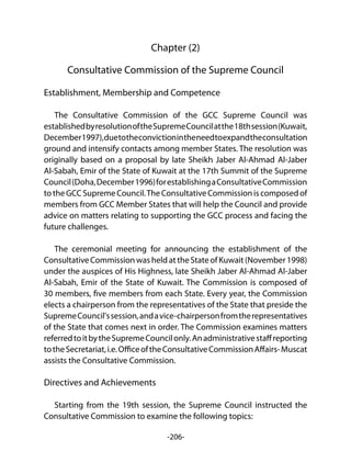 -206-
Chapter (2)
Consultative Commission of the Supreme Council
Establishment, Membership and Competence
The Consultative Commission of the GCC Supreme Council was
establishedbyresolutionoftheSupremeCouncilatthe18thsession(Kuwait,
December1997),duetotheconvictionintheneedtoexpandtheconsultation
ground and intensify contacts among member States. The resolution was
originally based on a proposal by late Sheikh Jaber Al-Ahmad Al-Jaber
Al-Sabah, Emir of the State of Kuwait at the 17th Summit of the Supreme
Council(Doha,December1996)forestablishingaConsultativeCommission
totheGCCSupremeCouncil.TheConsultativeCommissioniscomposedof
members from GCC Member States that will help the Council and provide
advice on matters relating to supporting the GCC process and facing the
future challenges.
The ceremonial meeting for announcing the establishment of the
ConsultativeCommissionwasheldattheStateofKuwait(November1998)
under the auspices of His Highness, late Sheikh Jaber Al-Ahmad Al-Jaber
Al-Sabah, Emir of the State of Kuwait. The Commission is composed of
30 members, five members from each State. Every year, the Commission
elects a chairperson from the representatives of the State that preside the
SupremeCouncil'ssession,andavice-chairpersonfromtherepresentatives
of the State that comes next in order. The Commission examines matters
referredtoitbytheSupremeCouncilonly.Anadministrativestaffreporting
totheSecretariat,i.e.OfficeoftheConsultativeCommissionAffairs-Muscat
assists the Consultative Commission.
Directives and Achievements
Starting from the 19th session, the Supreme Council instructed the
Consultative Commission to examine the following topics:
 