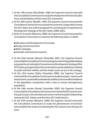 -207-
1. At the 19th session (Abu Dhabi, 1998), the Supreme Council instructed
theConsultativeCommissiontostudytheemploymentofnationalLabor
Force and facilitation of their Intra-GCC movement.
2. At the 20th session (Riyadh, 1999), the Supreme Council instructed the
ConsultativeCommissiontoevaluatetheeconomiccooperationamong
the GCC States and submit proposals for activating the Comprehensive
Development Strategy of the GCC States (2000-2025).
3. At the 21st session (Manama, 2000), the Supreme Council instructed the
Consultative Commission to examine the following topics in detail:
Education and development of curricula
Energy and environment
Water strategies
Scientific and technical research
4. At the 22nd session (Muscat, December 2001), the Supreme Council
instructedtheConsultativeCommissiontogoonexamininganddeveloping
proposalsforactivatingtheComprehensiveDevelopmentStrategyofthe
GCCStates,givingprioritytothesocialmatters,particularlythose relating
to youth and their welfare and the media issues set out in the strategy.
5.	At the 23rd session (Doha, December 2002), the Supreme Council
instructedtheConsultativeCommissiontostudytwotopics: womanand
hereconomic,socialandhouseholdrole,andthecorrectionoftheimbalance
in the population composition with a view to ensure homogeneous
population.
6.	At the 24th session (Kuwait, December 2003), the Supreme Council
instructedtheConsultativeCommissiontoevaluatetheGCCprocessover
thepast23years,theroleofprivatesectorinenhancingtherelationships
among the GCC citizens and the Intra-GCC trade barriers.
7.	At the 25th session (Manama, 2004), the Supreme Council instructed
the Consultative Commission to study the phenomenon of terrorism
and complete the study on evaluating the GCC process over the past 23
years.
 