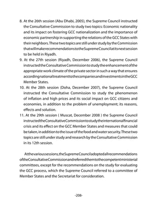 -208-
8.	At the 26th session (Abu Dhabi, 2005), the Supreme Council instructed
the Consultative Commission to study two topics: Economic nationality
and its impact on fostering GCC nationalization and the importance of
economic partnership in supporting the relations of the GCC States with
theirneighbors.ThesetwotopicsarestillunderstudybytheCommission
thatwillmakerecommendationstotheSupremeCouncilatitsnextsession
to be held in Riyadh.
9. At the 27th session (Riyadh, December 2006), the Supreme Council
instructedtheConsultativeCommissiontostudytheenhancementofthe
appropriateworkclimateoftheprivatesectorinsuchawaythatensures
accordingnationaltreatmenttothecompaniesandinvestmentsintheGCC
Member States.
10. At the 28th session (Doha, December 2007), the Supreme Council
instructed the Consultative Commission to study the phenomenon
of inflation and high prices and its social impact on GCC citizens and
economies, in addition to the problem of unemployment; its reasons,
effects and solution.
11. At the 29th session ( Muscat, December 2008 ) the Supreme Council
instructedtheConsultativeCommissiontostudytheinternationalfinancial
crisis and its effect on the GCC Member States and measures that could
betaken,inadditiontotheissueofthefoodandwatersecurity.Thesetwo
topicsarestillunderstudyandresearchbytheConsultativeCommission
in its 12th session.
Atthevarioussessions,theSupremeCounciladoptedallrecommendations
oftheConsultativeCommissionandreferredthemtothecompetentministerial
committees, except for the recommendations on the study for evaluating
the GCC process, which the Supreme Council referred to a committee of
Member States and the Secretariat for consideration.
 