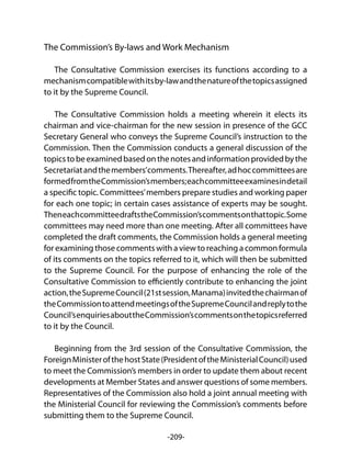 -209-
The Commission’s By-laws and Work Mechanism
The Consultative Commission exercises its functions according to a
mechanismcompatiblewithitsby-lawandthenatureofthetopicsassigned
to it by the Supreme Council.
The Consultative Commission holds a meeting wherein it elects its
chairman and vice-chairman for the new session in presence of the GCC
Secretary General who conveys the Supreme Council’s instruction to the
Commission. Then the Commission conducts a general discussion of the
topicstobeexaminedbasedonthenotesandinformationprovidedbythe
Secretariatandthemembers’comments.Thereafter,adhoccommitteesare
formedfromtheCommission’smembers;eachcommitteeexaminesindetail
a specific topic. Committees’members prepare studies and working paper
for each one topic; in certain cases assistance of experts may be sought.
TheneachcommitteedraftstheCommission’scommentsonthattopic.Some
committees may need more than one meeting. After all committees have
completed the draft comments, the Commission holds a general meeting
for examining those comments with a view to reaching a common formula
of its comments on the topics referred to it, which will then be submitted
to the Supreme Council. For the purpose of enhancing the role of the
Consultative Commission to efficiently contribute to enhancing the joint
action,theSupremeCouncil(21stsession,Manama)invitedthechairmanof
theCommissiontoattendmeetingsoftheSupremeCouncilandreplytothe
Council’senquiriesabouttheCommission’scommentsonthetopicsreferred
to it by the Council.
Beginning from the 3rd session of the Consultative Commission, the
ForeignMinisterofthehostState(PresidentoftheMinisterialCouncil)used
to meet the Commission’s members in order to update them about recent
developments at Member States and answer questions of some members.
Representatives of the Commission also hold a joint annual meeting with
the Ministerial Council for reviewing the Commission’s comments before
submitting them to the Supreme Council.
 