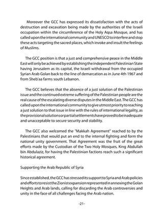 -21-
Moreover the GCC has expressed its dissatisfaction with the acts of
destruction and excavation being made by the authorities of the Israeli
occupation within the circumference of the Holy Aqsa Mosque, and has
calledupontheinternationalcommunityandUNESCOtointerfereandstop
these acts targeting the sacred places, which invoke and insult the feelings
of Muslims.
The GCC position is that a just and comprehensive peace in the Middle
EastwillonlybeachievedbyestablishingtheindependentPalestinianState
having Jerusalem as its capital, the Israeli withdrawal from the occupied
Syrian Arab Golan back to the line of demarcation as in June 4th 1967 and
from Sheb'aa farms south Lebanon.
The GCC believes that the absence of a just solution of the Palestinian
issueandthecontinuedextremesufferingofthePalestinianpeoplearethe
realcauseoftheescalatingdiversedisputesintheMiddleEast.TheGCChas
calledupontheinternationalcommunitytogiveutmostprioritytoreaching
a just solution to that issue in line with the rules of international legality, as
theprovisionalsolutionsorpartialsettlementshaveprovedtobeinadequate
and unacceptable to secure security and stability.
The GCC also welcomed the "Makkah Agreement" reached to by the
Palestinians that would put an end to the internal fighting and form the
national unity government. That Agreement was the fruit of the great
efforts made by the Custodian of the Two Holy Mosques, King Abdullah
bin Abdulaziz, for having the Palestinian factions reach such a significant
historical agreement.
Supporting the Arab Republic of Syria
Sinceestablished,theGCChasstresseditssupporttoSyriaandArabpolicies
andeffortstoresisttheZionistexpansionrepresentedinannexingtheGolan
Heights and Arab lands, calling for discarding the Arab controversies and
unity in the face of all challenges facing the Arab nation.
 