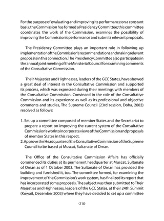 -210-
Forthepurposeofevaluatingandimprovingitsperformanceonaconstant
basis,theCommissionhasformedaPresidencyCommittee;thiscommittee
coordinates the work of the Commission, examines the possibility of
improvingtheCommission’sperformanceandsubmitsrelevantproposals.
The Presidency Committee plays an important role in following up
implementationoftheCommission’srecommendationsandmakingrelevant
proposalsinthisconnection.ThePresidencyCommitteealsoparticipatesin
theannualjointmeetingoftheMinisterialCouncilforexaminingcomments
of the Consultative Commission.
Their Majesties and Highnesses, leaders of the GCC States, have showed
a great deal of interest in the Consultative Commission and supported
its process, which was expressed during their meetings with members of
the Consultative Commission. Convinced in the role of the Consultative
Commission and its experience as well as its professional and objective
comments and studies, The Supreme Council (23rd session, Doha, 2002)
resolved as follows:
1. Set up a committee composed of member States and the Secretariat to
prepare a report on improving the current system of the Consultative
Commission’sworktoincorporateviewsoftheCommissionandproposals
of member States in this respect.
2.ApprovetheHeadquarteroftheConsultativeCommissionoftheSupreme
Council to be based at Muscat, Sultanate of Oman.
The Office of the Consultative Commission Affairs has officially
commenced its duties at its permanent headquarter at Muscat, Sultanate
of Oman as of 1 October 2003. The Sultanate of Oman has provided the
building and furnished it, too. The committee formed, for examining the
improvementoftheCommission’sworksystem,hasfinalizeditsreportthat
has incorporated some proposals.The subject was then submitted toTheir
Majesties and Highnesses, leaders of the GCC States, at their 24th Summit
(Kuwait, December 2003) where they have decided to set up a committee
 