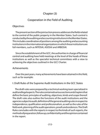 -212-
Chapter (3)
Cooperation in the Field of Auditing
Objectives
Thepresentsectionofthejointactionprocessaddressesthefieldsrelated
to the control of the public property in the Member States. Such control is
conductedbytheauditingandaccountinginstitutionsintheMemberStates.
Thisincludescoordinationofpositionsamongtheauditingandaccounting
institutionsintheinternationalorganizationsinwhichtheseinstitutionsare
full members, such as INTOSAI, ASOSAI and ARBOSAI.
	
SincetheestablishmentoftheGCC,theauthoritiesinchargeoffinancial
control and auditing have held meetings at the level of the heads of these
institutions as well as the specialist technical committees with a view to
achieving the objectives outlined in the GCC Charter.
Achievements
Overthepastyears,manyachievementshavebeenattainedinthisfield,
such as for example:
I. Draft Rules of the Supreme Audit Institutions in the GCC States
The draft rules were prepared by a technical working team specialized in
auditandlegalaspects.Therulescontainedvarioussectionsandchaptersthat
define the basic principles of auditing, objectives, kinds and scope thereof.
The draft rules also outline the functions of the audit institutions and the
agenciessubjecttoaudit,definitionofthegeneralauditingrulesinrespectto
independence, qualification and professionalism, as well as the rules of the
fieldwork,planningoftheauditoperations,proofsandevidences.TheDraft
Rulesconcludeswiththereportsinrespecttothekindsofsuchreports,the
methodsofpreparation,followup,confidentialityandtheopinioncontained
in the report.
 