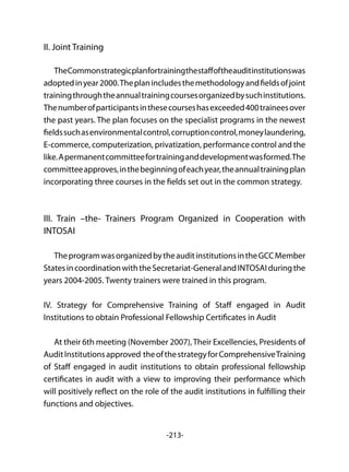 -213-
II. Joint Training
TheCommonstrategicplanfortrainingthestaffoftheauditinstitutionswas
adoptedinyear2000.Theplanincludesthemethodologyandfieldsofjoint
trainingthroughtheannualtrainingcoursesorganizedbysuchinstitutions.
Thenumberofparticipantsinthesecourseshasexceeded400traineesover
the past years. The plan focuses on the specialist programs in the newest
fieldssuchasenvironmentalcontrol,corruptioncontrol,moneylaundering,
E-commerce, computerization, privatization, performance control and the
like.Apermanentcommitteefortraininganddevelopmentwasformed.The
committeeapproves,inthebeginningofeachyear,theannualtrainingplan
incorporating three courses in the fields set out in the common strategy.
III. Train –the- Trainers Program Organized in Cooperation with
INTOSAI
TheprogramwasorganizedbytheauditinstitutionsintheGCCMember
StatesincoordinationwiththeSecretariat-GeneralandINTOSAIduringthe
years 2004-2005. Twenty trainers were trained in this program.
IV. Strategy for Comprehensive Training of Staff engaged in Audit
Institutions to obtain Professional Fellowship Certificates in Audit
At their 6th meeting (November 2007), Their Excellencies, Presidents of
AuditInstitutionsapproved theofthestrategyforComprehensiveTraining
of Staff engaged in audit institutions to obtain professional fellowship
certificates in audit with a view to improving their performance which
will positively reflect on the role of the audit institutions in fulfilling their
functions and objectives.
 