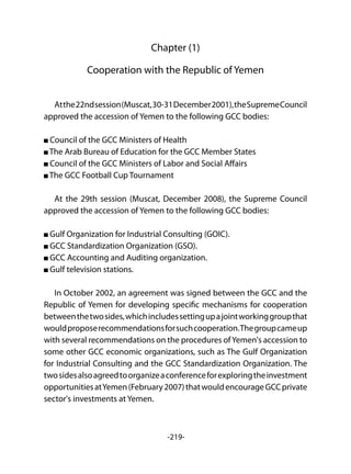 -219-
Chapter (1)
Cooperation with the Republic of Yemen
Atthe22ndsession(Muscat,30-31December2001),theSupremeCouncil
approved the accession of Yemen to the following GCC bodies:
Council of the GCC Ministers of Health
The Arab Bureau of Education for the GCC Member States
Council of the GCC Ministers of Labor and Social Affairs
The GCC Football Cup Tournament
At the 29th session (Muscat, December 2008), the Supreme Council
approved the accession of Yemen to the following GCC bodies:
Gulf Organization for Industrial Consulting (GOIC).
GCC Standardization Organization (GSO).
GCC Accounting and Auditing organization.
Gulf television stations.
In October 2002, an agreement was signed between the GCC and the
Republic of Yemen for developing specific mechanisms for cooperation
betweenthetwosides,whichincludessettingupajointworkinggroupthat
wouldproposerecommendationsforsuchcooperation.Thegroupcameup
with several recommendations on the procedures ofYemen's accession to
some other GCC economic organizations, such as The Gulf Organization
for Industrial Consulting and the GCC Standardization Organization. The
twosidesalsoagreedtoorganizeaconferenceforexploringtheinvestment
opportunitiesatYemen(February2007)thatwouldencourageGCCprivate
sector's investments at Yemen.
 