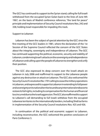 -22-
The GCC has continued its support to the Syrian stand, calling for full Israeli
withdrawal from the occupied Syrian Golan back to the lines of June 4th
1967, on the basis of Madrid conference reference, “the land for peace”
principle and implementation of Security Council resolutions Nos. 242 and
338, holding Israel responsible for impeding this track.
Support to Lebanon
Lebanon has been the subject of special attention by the GCC since the
first meeting of the GCC leaders in 1981, where the declaration of the 1st
Session of the Supreme Council reflected the concern of the GCC States
about the integrity, sovereignty and independence of Lebanon. The GCC
has continued supporting the political, economic, security and stability of
Lebanon,condemningIsrael'sattacksonthesovereigntyandindependence
ofLebanonandcallinguponthepeopleofLebanontostrengthenandunify
their position.
The GCC also expressed its deep concern over the Israeli attack on
Lebanon in July 2006 and reaffirmed its support to the Lebanese people
against any destruction or attack on Lebanon.The GCC also welcomed the
SecurityCouncil'sresolutionNo.1701callingtoceasethemilitaryoperations
inLebanon,andexpresseditssupporttoLebanoninextendingitsfullpower
andsovereigntyonitsnationalterritoriesandtoanyinternationalendeavorto
restoreitsfullrights,includingitscompensationforthehumanandfinancial
lossincurredduetotheIsraeliaggression.TheGCCalsoreaffirmeditssupport
to Lebanon's call demanding to full Israeli withdraw from the occupied
Lebaneseterritoriestotheinternationallyborders,includingSheb'aafarms
in implementation of the Security Council resolutions Nos. 425 and 426.
In continuation of the political and economic support to Lebanon,
including reconstruction, the GCC welcomed the positive conclusions of
Paris Conference 3.
 