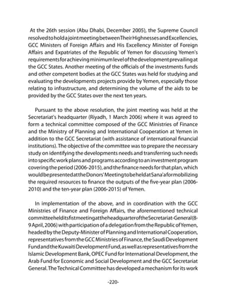 -220-
At the 26th session (Abu Dhabi, December 2005), the Supreme Council
resolvedtoholdajointmeetingbetweenTheirHighnessesandExcellencies,
GCC Ministers of Foreign Affairs and His Excellency Minister of Foreign
Affairs and Expatriates of the Republic of Yemen for discussing Yemen's
requirementsforachievingminimumlevelofthedevelopmentprevailingat
the GCC States. Another meeting of the officials of the investments funds
and other competent bodies at the GCC States was held for studying and
evaluating the developments projects provide byYemen, especially those
relating to infrastructure, and determining the volume of the aids to be
provided by the GCC States over the next ten years.
Pursuant to the above resolution, the joint meeting was held at the
Secretariat's headquarter (Riyadh, 1 March 2006) where it was agreed to
form a technical committee composed of the GCC Ministries of Finance
and the Ministry of Planning and International Cooperation at Yemen in
addition to the GCC Secretariat (with assistance of international financial
institutions).The objective of the committee was to prepare the necessary
study on identifying the developments needs and transferring such needs
intospecificworkplansandprogramsaccordingtoaninvestmentprogram
coveringtheperiod(2006-2015),andthefinanceneedsforthatplan,which
wouldbepresentedattheDonors'MeetingtobeheldatSana'aformobilizing
the required resources to finance the outputs of the five-year plan (2006-
2010) and the ten-year plan (2006-2015) of Yemen.
In implementation of the above, and in coordination with the GCC
Ministries of Finance and Foreign Affairs, the aforementioned technical
committeehelditsfistmeetingattheheadquarteroftheSecretariat-General(8-
9April,2006)withparticipationofadelegationfromtheRepublicofYemen,
headedbytheDeputy-MinisterofPlanningandInternationalCooperation,
representativesfromtheGCCMinistriesofFinance,theSaudiDevelopment
FundandtheKuwaitiDevelopmentFund,aswellasrepresentativesfromthe
Islamic Development Bank, OPEC Fund for International Development, the
Arab Fund for Economic and Social Development and the GCC Secretariat
General.TheTechnicalCommitteehasdevelopedamechanismforitswork
 