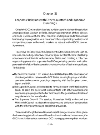 -222-
Chapter (2)
Economic Relations with Other Countries and Economic
Groupings
OneoftheGCCmainobjectivesistoachievecoordinationandintegration
among Member States in all fields, including coordination of their policies
and trade relations with the other countries and regional and international
blocsandgroupingswithaviewtoenhancetheirnegotiatingpositionsand
competitive power in the world markets as set out in the GCC Economic
Agreement.
To achieve this objective, the Agreement outlines some means such as,
interalia,concludingcollectiveeconomicagreementsinthecasesthatbring
about common interests to the Member States, and creating a collective
negotiating power that supports the GCC negotiating position with other
partnersinthefieldoftheimportationandexportationoftheirmainproducts.
To that end:
TheSupremeCouncil(11th session,June2002)adoptedtheconclusionof
direct negotiations between the GCC States, as a single group, and other
countriesandeconomicgroupingsbeginningwiththeEuropeanUnion,
Japan and USA.
The Supreme Council also decided to form an expert team (Negotiating
Team) to assist the Secretariat in its contacts with other countries and
economicgroupingsonbehalfoftheCouncil.Thegeneralcoordinatorof
negotiations is the team leader.
The Supreme Council (7th session, November 1986) authorized the
Ministerial Council to adopt the objectives and policies of cooperation
with the other countries and economic groupings.
Tocopewiththeglobaltrendtowardsestablishingeconomicblocs,given
the increasingglobalizationandliberalizationoftradeandinvestment,the
GCC States had to adopt a common GCC strategy governing their relations
 