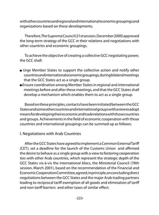-223-
withothercountriesandregionalandinternationaleconomicgroupingsand
organizations based on these developments.
Therefore,TheSupremeCouncil(21stsession,December2000)approved
the long-term strategy of the GCC in their relations and negotiations with
other countries and economic groupings.
To achieve the objective of creating a collective GCC negotiating power,
the GCC shall:
Urge Member States to support the collective action and notify other
countriesandinternationaleconomicgroupings,duringbilateralmeetings
that the GCC States act as a single group.
Ensure coordination among Member States in regional and international
meetings before and after these meetings, and that the GCC States shall
develop a mechanism which enables them to act as a single group.
Basedontheseprinciples,contactshavebeeninitiatedbetweentheGCC
Statesandsomeothercountriesandinternationalgroupswithaviewtoadopt
meansfordevelopingtheireconomicandtraderelationswiththosecountries
and groups.Achievementsinthefieldofeconomiccooperationwiththose
countries and international groupings can be summed up as follows:
I. Negotiations with Arab Countries
AftertheGCCStateshaveagreedtoimplementaCommonExternalTariff
(CET), set a deadline for the launch of the Customs Union and affirmed
the desire to behave as a single group with a view to fostering cooperation
ties with other Arab countries, which represent the strategic depth of the
GCC States vis-à-vis the international blocs, the Ministerial Council (78th
session, March 2001), based on the recommendation of the Financial and
EconomicCooperationCommittee,agreed,inprinciple,onconcludingdirect
negotiations between the GCC States and the major Arab trading partners
leading to reciprocal tariff exemption of all goods and elimination of tariff
and non-tariff barriers and other taxes of similar effect.
 