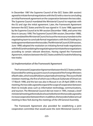 -225-
In December 1987 the Supreme Council of the GCC States (8th session)
agreedtoinitiateformalnegotiationswiththeEUwithaviewtoconcluding
aninitialframeworkagreementonthecooperationbetweenthetwosides.
The Supreme Council mandated the Ministerial Council to negotiate with
the EU and sign the initial agreement. Later, the Framework Agreement
between the GCC States and the EU was signed in 15 June 1988, approved
by the Supreme Council at its 9th session (December 1988), and came into
force in January 1990.The Supreme Council (9th session, December 1988),
alsomandatedtheMinisterialCounciltoissuethenecessarymandatetothe
negotiating team to conclude formal negotiations with the EU leading to a
tradeagreementbetweenthetwosides.TheMinisterialCouncil(35thsession,
June 1990) adopted the resolution on initiating formal trade negotiations
withtheEUandmandatingthenegotiatingteamtoinitiatethesenegotiations
according to certain relevant directives. Having signed the Framework
Agreement,relationsbetweentheGCCStatesandtheEUtookthefollowing
two tracks:
(a) Implementation of the Framework Agreement
	
TheFrameworkCooperationAgreementbetweentheGCCStatesandthe
EUprovidedforsettingupajointcouncilcomposedoftheForeignMinisters
ofbothsides,whichwouldholdannualperiodicalmeetings.Thecouncilheld
nineteenmeetings,thefirstofwhichwasinMuscat(SultanateofOman)on
17 March 1990, and the last was also in Muscat in on 29 April 2009. In this
meeting,thetwosidesagreedtoexpandthescopeofcooperationbetween
them to include areas such as information technology, communications,
and tourism. The Ministerial Council did not meet in 1995, instead, a brief
ministerialmeetingatthetroikalevelwasheldwhereinthetwosidesagreedto
increasecooperationbetweenthem.Inaddition,thetwosidesholdanannual
meeting in New York during the meetings of the UN General Assembly.
The Framework Agreement also provided for establishing a joint
cooperation committee that would assist the Joint Ministerial Council in
 